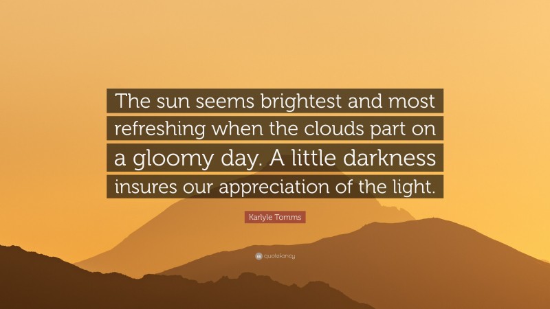 Karlyle Tomms Quote: “The sun seems brightest and most refreshing when the clouds part on a gloomy day. A little darkness insures our appreciation of the light.”