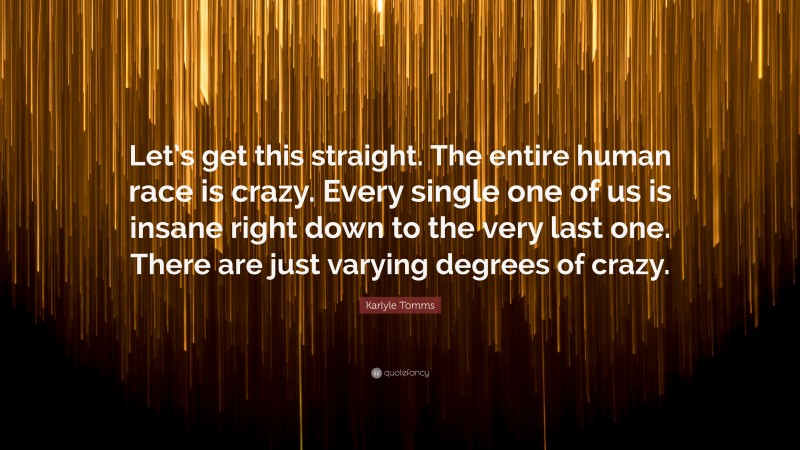 Karlyle Tomms Quote: “Let’s get this straight. The entire human race is crazy. Every single one of us is insane right down to the very last one. There are just varying degrees of crazy.”
