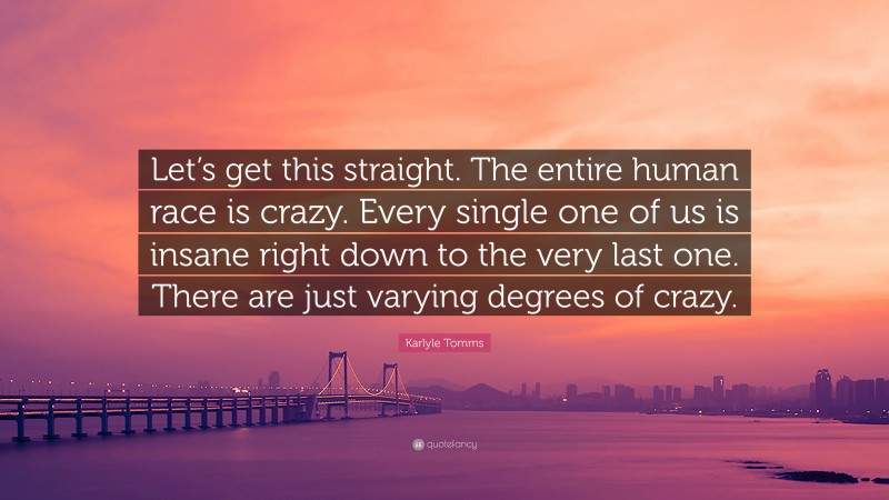 Karlyle Tomms Quote: “Let’s get this straight. The entire human race is crazy. Every single one of us is insane right down to the very last one. There are just varying degrees of crazy.”