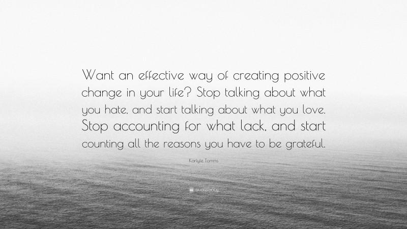 Karlyle Tomms Quote: “Want an effective way of creating positive change in your life? Stop talking about what you hate, and start talking about what you love. Stop accounting for what lack, and start counting all the reasons you have to be grateful.”