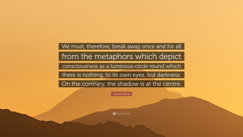 Gabriel Marcel Quote: “We must, therefore, break away once and for all from the metaphors which depict consciousness as a luminous circle round which there is nothing, to its own eyes, but darkness. On the contrary, the shadow is at the centre.”