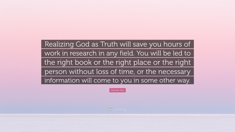 Emmet Fox Quote: “Realizing God as Truth will save you hours of work in research in any field. You will be led to the right book or the right place or the right person without loss of time, or the necessary information will come to you in some other way.”