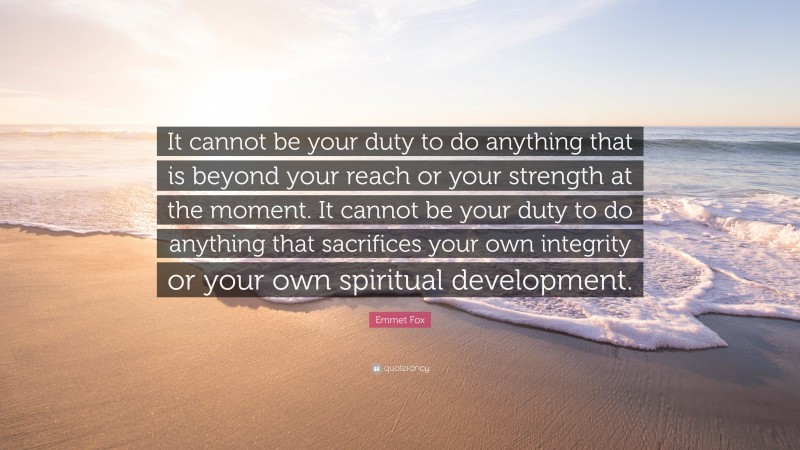Emmet Fox Quote: “It cannot be your duty to do anything that is beyond your reach or your strength at the moment. It cannot be your duty to do anything that sacrifices your own integrity or your own spiritual development.”