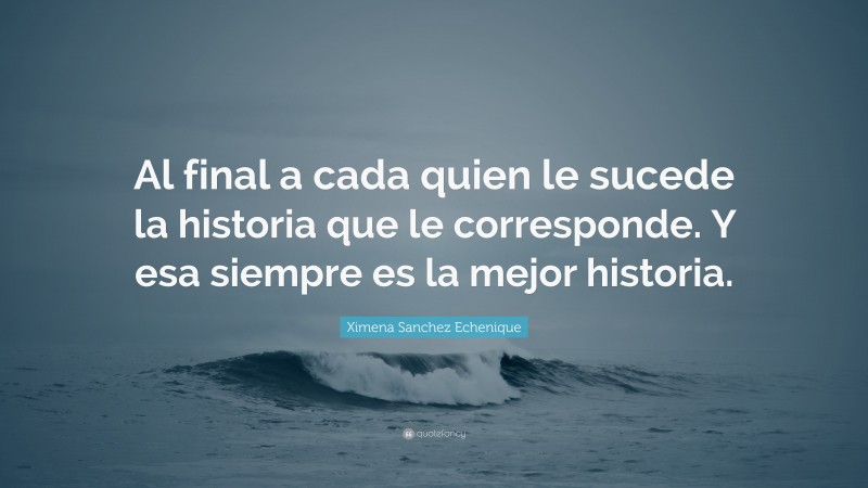 Ximena Sanchez Echenique Quote: “Al final a cada quien le sucede la historia que le corresponde. Y esa siempre es la mejor historia.”