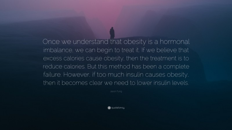 Jason Fung Quote: “Once we understand that obesity is a hormonal imbalance, we can begin to treat it. If we believe that excess calories cause obesity, then the treatment is to reduce calories. But this method has been a complete failure. However, if too much insulin causes obesity, then it becomes clear we need to lower insulin levels.”