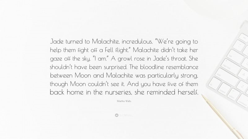 Martha Wells Quote: “Jade turned to Malachite, incredulous. “We’re going to help them fight off a Fell flight.” Malachite didn’t take her gaze off the sky. “I am.” A growl rose in Jade’s throat. She shouldn’t have been surprised. The bloodline resemblance between Moon and Malachite was particularly strong, though Moon couldn’t see it. And you have five of them back home in the nurseries, she reminded herself.”
