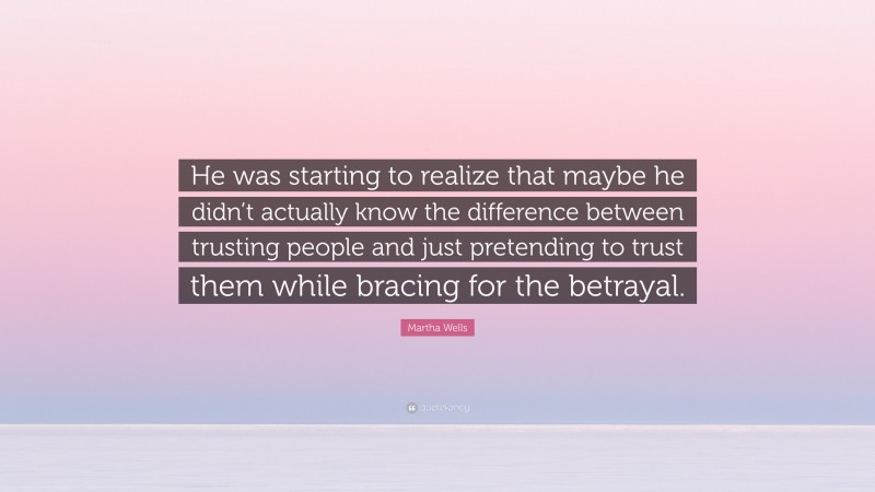 Martha Wells Quote: “He was starting to realize that maybe he didn’t actually know the difference between trusting people and just pretending to trust them while bracing for the betrayal.”