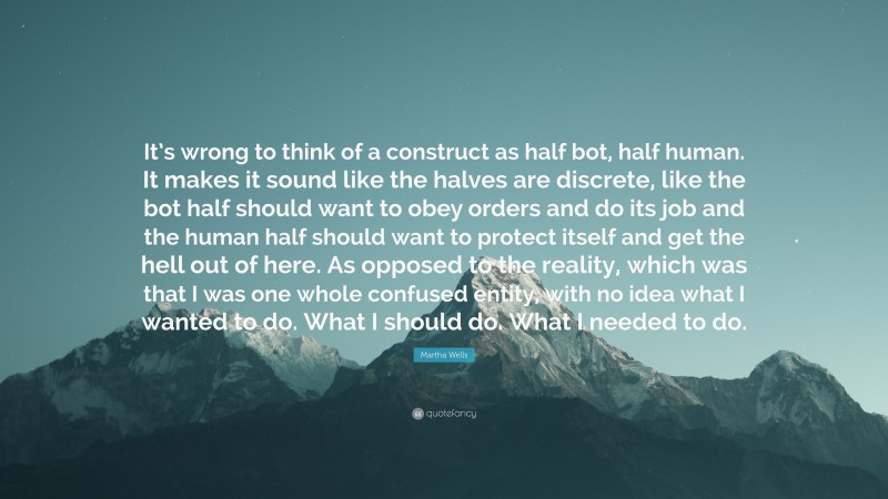 Martha Wells Quote: “It’s wrong to think of a construct as half bot, half human. It makes it sound like the halves are discrete, like the bot half should want to obey orders and do its job and the human half should want to protect itself and get the hell out of here. As opposed to the reality, which was that I was one whole confused entity, with no idea what I wanted to do. What I should do. What I needed to do.”