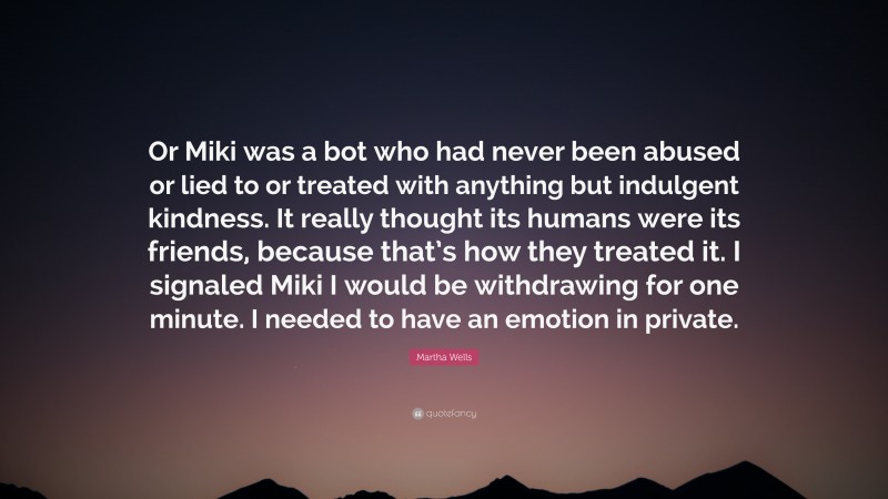 Martha Wells Quote: “Or Miki was a bot who had never been abused or lied to or treated with anything but indulgent kindness. It really thought its humans were its friends, because that’s how they treated it. I signaled Miki I would be withdrawing for one minute. I needed to have an emotion in private.”