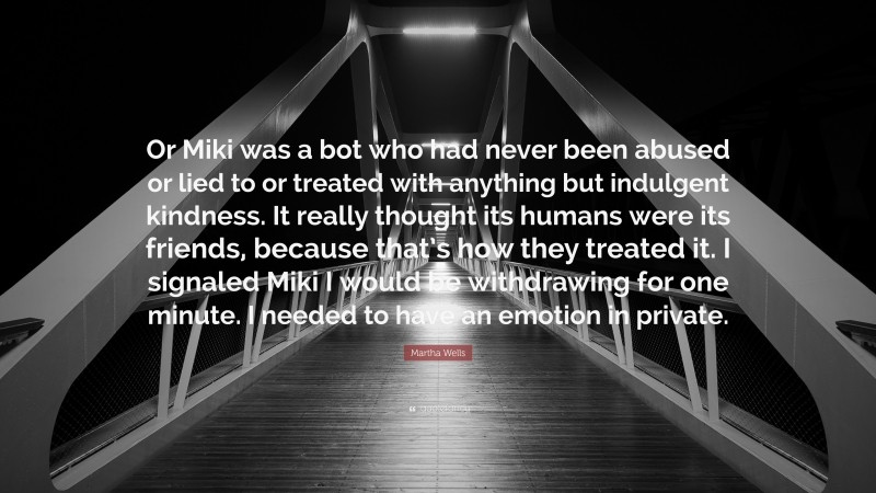Martha Wells Quote: “Or Miki was a bot who had never been abused or lied to or treated with anything but indulgent kindness. It really thought its humans were its friends, because that’s how they treated it. I signaled Miki I would be withdrawing for one minute. I needed to have an emotion in private.”