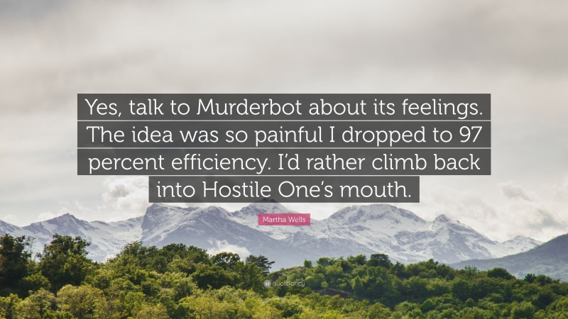 Martha Wells Quote: “Yes, talk to Murderbot about its feelings. The idea was so painful I dropped to 97 percent efficiency. I’d rather climb back into Hostile One’s mouth.”