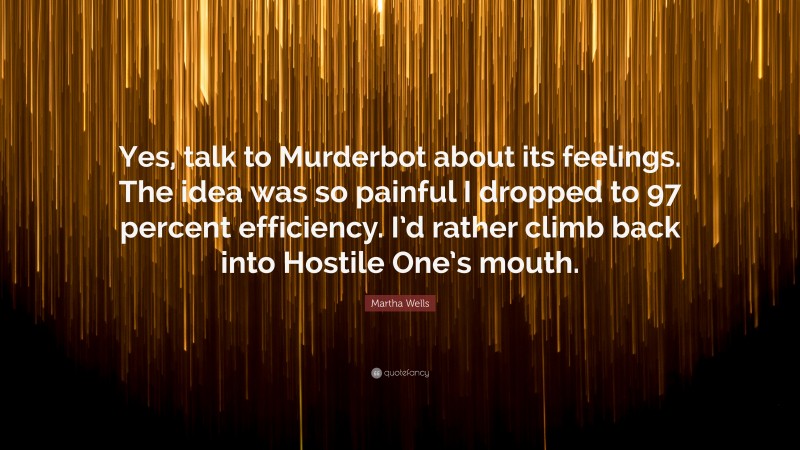 Martha Wells Quote: “Yes, talk to Murderbot about its feelings. The idea was so painful I dropped to 97 percent efficiency. I’d rather climb back into Hostile One’s mouth.”