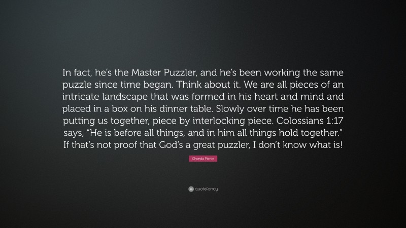 Chonda Pierce Quote: “In fact, he’s the Master Puzzler, and he’s been working the same puzzle since time began. Think about it. We are all pieces of an intricate landscape that was formed in his heart and mind and placed in a box on his dinner table. Slowly over time he has been putting us together, piece by interlocking piece. Colossians 1:17 says, “He is before all things, and in him all things hold together.” If that’s not proof that God’s a great puzzler, I don’t know what is!”
