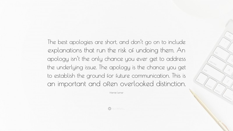Harriet Lerner Quote: “The best apologies are short, and don’t go on to include explanations that run the risk of undoing them. An apology isn’t the only chance you ever get to address the underlying issue. The apology is the chance you get to establish the ground for future communication. This is an important and often overlooked distinction.”