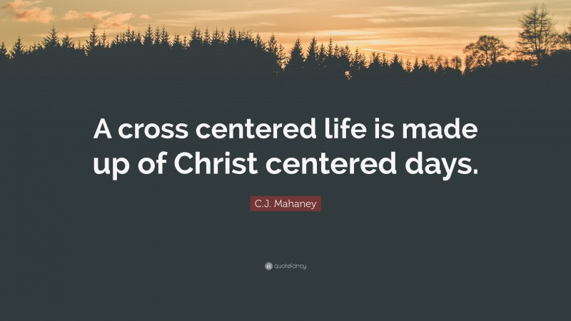 C.J. Mahaney Quote: “A cross centered life is made up of Christ centered days.”