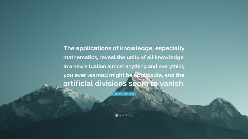 Richard Hamming Quote: “The applications of knowledge, especially mathematics, reveal the unity of all knowledge. In a new situation almost anything and everything you ever learned might be applicable, and the artificial divisions seem to vanish.”