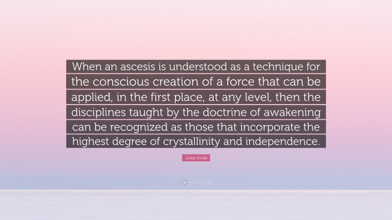 Julius Evola Quote: “When an ascesis is understood as a technique for the conscious creation of a force that can be applied, in the first place, at any level, then the disciplines taught by the doctrine of awakening can be recognized as those that incorporate the highest degree of crystallinity and independence.”
