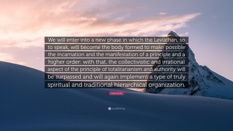 Julius Evola Quote: “We will enter into a new phase in which the Leviathan, so to speak, will become the body formed to make possible the incarnation and the manifestation of a principle and a higher order: with that, the collectivistic and irrational aspect of the principle of totalitarianism and authority will be surpassed and will again implement a type of truly spiritual and traditional hierarchical organization.”