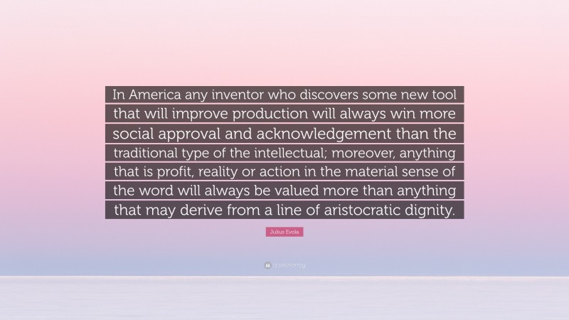 Julius Evola Quote: “In America any inventor who discovers some new tool that will improve production will always win more social approval and acknowledgement than the traditional type of the intellectual; moreover, anything that is profit, reality or action in the material sense of the word will always be valued more than anything that may derive from a line of aristocratic dignity.”