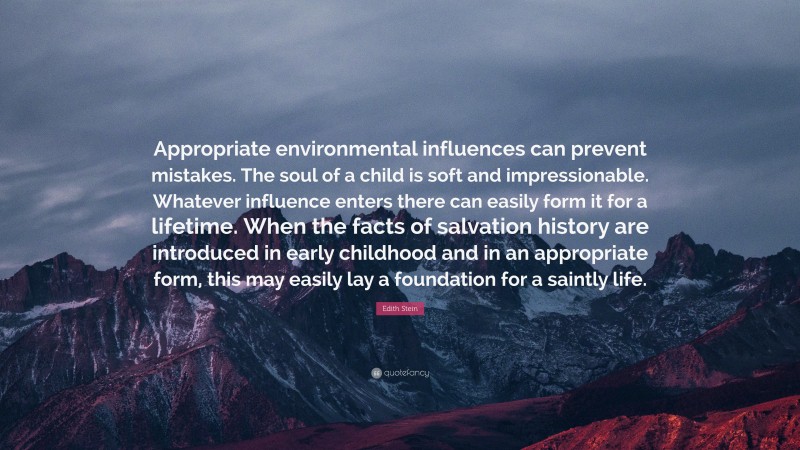 Edith Stein Quote: “Appropriate environmental influences can prevent mistakes. The soul of a child is soft and impressionable. Whatever influence enters there can easily form it for a lifetime. When the facts of salvation history are introduced in early childhood and in an appropriate form, this may easily lay a foundation for a saintly life.”