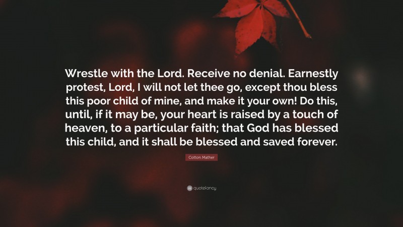 Cotton Mather Quote: “Wrestle with the Lord. Receive no denial. Earnestly protest, Lord, I will not let thee go, except thou bless this poor child of mine, and make it your own! Do this, until, if it may be, your heart is raised by a touch of heaven, to a particular faith; that God has blessed this child, and it shall be blessed and saved forever.”