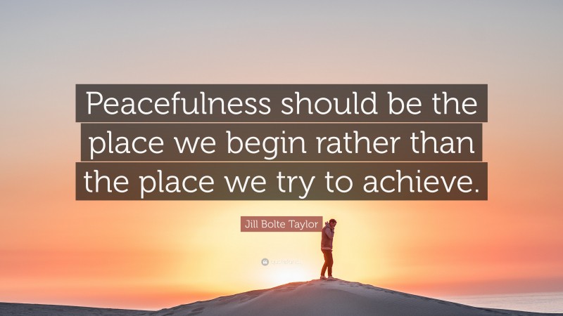 Jill Bolte Taylor Quote: “Peacefulness should be the place we begin rather than the place we try to achieve.”