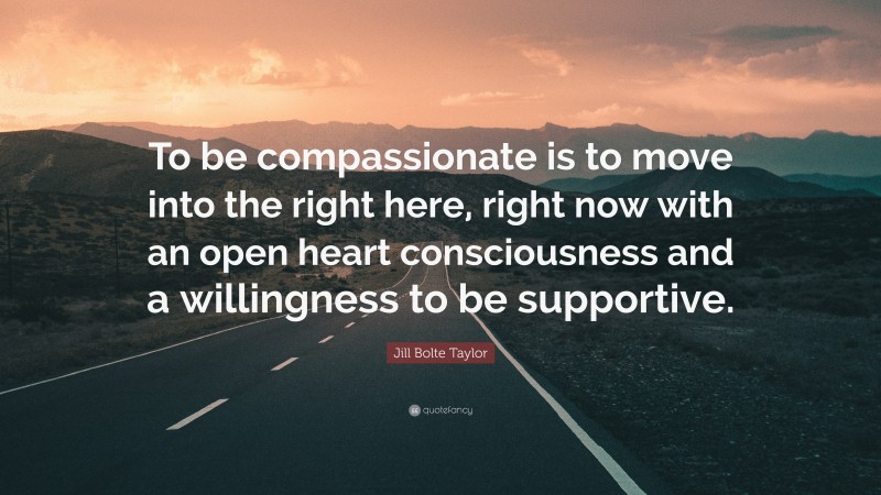 Jill Bolte Taylor Quote: “To be compassionate is to move into the right here, right now with an open heart consciousness and a willingness to be supportive.”
