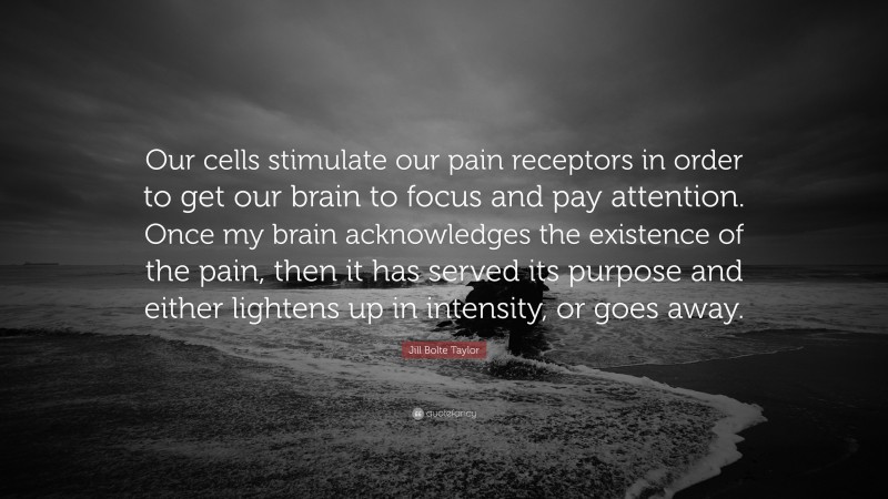 Jill Bolte Taylor Quote: “Our cells stimulate our pain receptors in order to get our brain to focus and pay attention. Once my brain acknowledges the existence of the pain, then it has served its purpose and either lightens up in intensity, or goes away.”