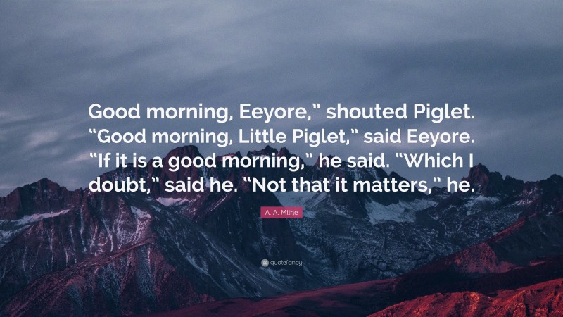 A. A. Milne Quote: “Good morning, Eeyore,” shouted Piglet. “Good morning, Little Piglet,” said Eeyore. “If it is a good morning,” he said. “Which I doubt,” said he. “Not that it matters,” he.”