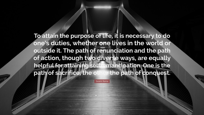 Swami Rama Quote: “To attain the purpose of life, it is necessary to do one’s duties, whether one lives in the world or outside it. The path of renunciation and the path of action, though two diverse ways, are equally helpful for attaining self-emancipation. One is the path of sacrifice, the other the path of conquest.”