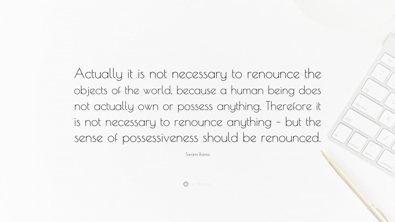 Swami Rama Quote: “Actually it is not necessary to renounce the objects of the world, because a human being does not actually own or possess anything. Therefore it is not necessary to renounce anything – but the sense of possessiveness should be renounced.”