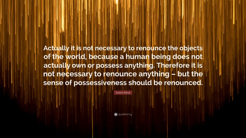 Swami Rama Quote: “Actually it is not necessary to renounce the objects of the world, because a human being does not actually own or possess anything. Therefore it is not necessary to renounce anything – but the sense of possessiveness should be renounced.”