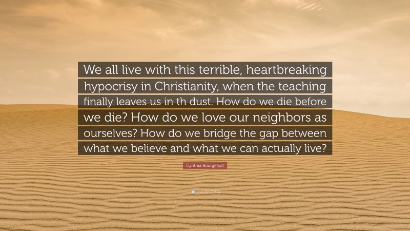 Cynthia Bourgeault Quote: “We all live with this terrible, heartbreaking hypocrisy in Christianity, when the teaching finally leaves us in th dust. How do we die before we die? How do we love our neighbors as ourselves? How do we bridge the gap between what we believe and what we can actually live?”