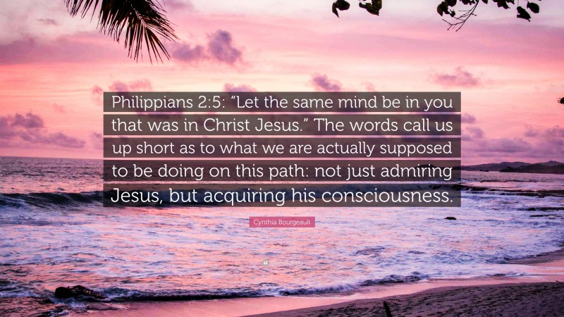 Cynthia Bourgeault Quote: “Philippians 2:5: “Let the same mind be in you that was in Christ Jesus.” The words call us up short as to what we are actually supposed to be doing on this path: not just admiring Jesus, but acquiring his consciousness.”