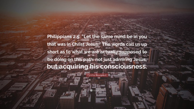 Cynthia Bourgeault Quote: “Philippians 2:5: “Let the same mind be in you that was in Christ Jesus.” The words call us up short as to what we are actually supposed to be doing on this path: not just admiring Jesus, but acquiring his consciousness.”
