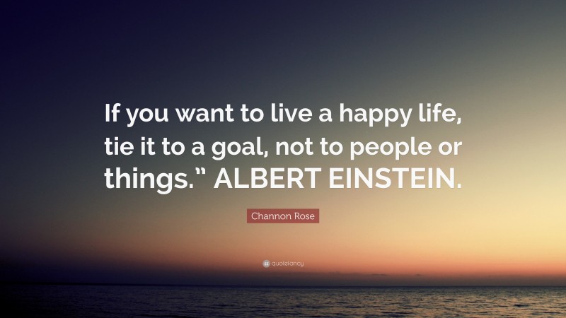 Channon Rose Quote: “If you want to live a happy life, tie it to a goal, not to people or things.” ALBERT EINSTEIN.”