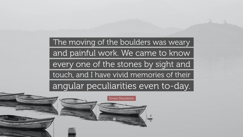 Ernest Shackleton Quote: “The moving of the boulders was weary and painful work. We came to know every one of the stones by sight and touch, and I have vivid memories of their angular peculiarities even to-day.”