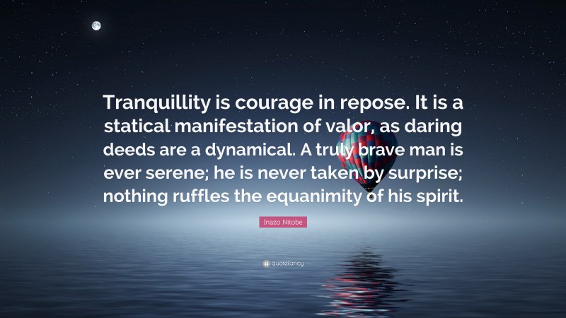 Inazo Nitobe Quote: “Tranquillity is courage in repose. It is a statical manifestation of valor, as daring deeds are a dynamical. A truly brave man is ever serene; he is never taken by surprise; nothing ruffles the equanimity of his spirit.”