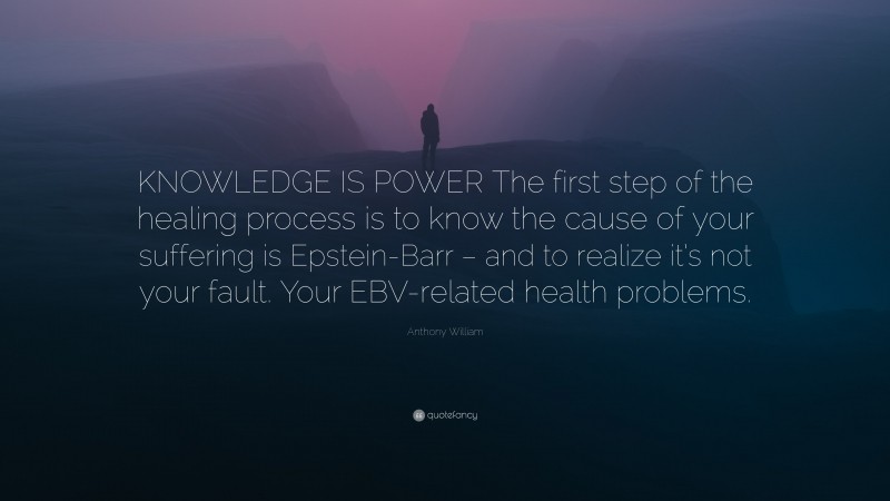 Anthony William Quote: “KNOWLEDGE IS POWER The first step of the healing process is to know the cause of your suffering is Epstein-Barr – and to realize it’s not your fault. Your EBV-related health problems.”