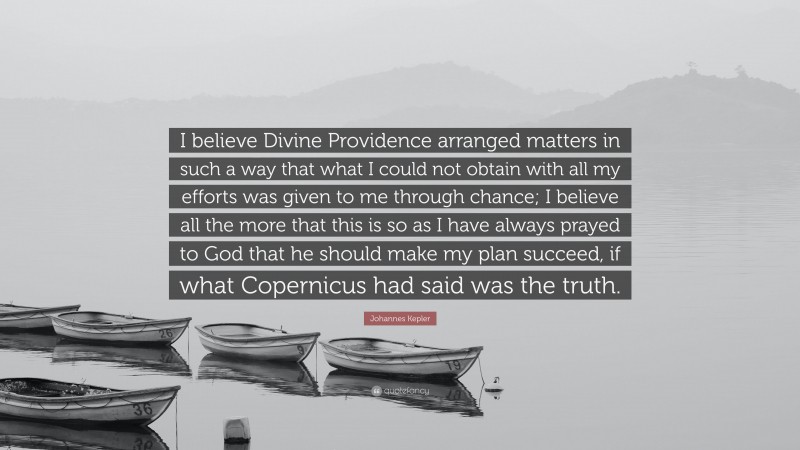 Johannes Kepler Quote: “I believe Divine Providence arranged matters in such a way that what I could not obtain with all my efforts was given to me through chance; I believe all the more that this is so as I have always prayed to God that he should make my plan succeed, if what Copernicus had said was the truth.”