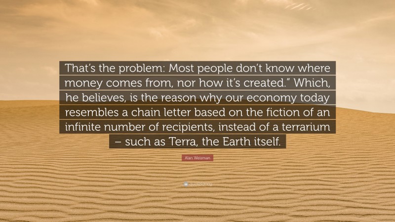 Alan Weisman Quote: “That’s the problem: Most people don’t know where money comes from, nor how it’s created.” Which, he believes, is the reason why our economy today resembles a chain letter based on the fiction of an infinite number of recipients, instead of a terrarium – such as Terra, the Earth itself.”