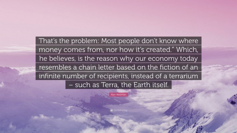 Alan Weisman Quote: “That’s the problem: Most people don’t know where money comes from, nor how it’s created.” Which, he believes, is the reason why our economy today resembles a chain letter based on the fiction of an infinite number of recipients, instead of a terrarium – such as Terra, the Earth itself.”
