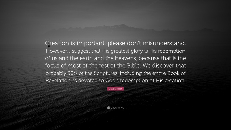 Chuck Missler Quote: “Creation is important, please don’t misunderstand. However, I suggest that His greatest glory is His redemption of us and the earth and the heavens, because that is the focus of most of the rest of the Bible. We discover that probably 90% of the Scriptures, including the entire Book of Revelation, is devoted to God’s redemption of His creation.”