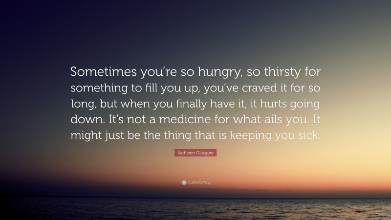 Kathleen Glasgow Quote: “Sometimes you’re so hungry, so thirsty for something to fill you up, you’ve craved it for so long, but when you finally have it, it hurts going down. It’s not a medicine for what ails you. It might just be the thing that is keeping you sick.”