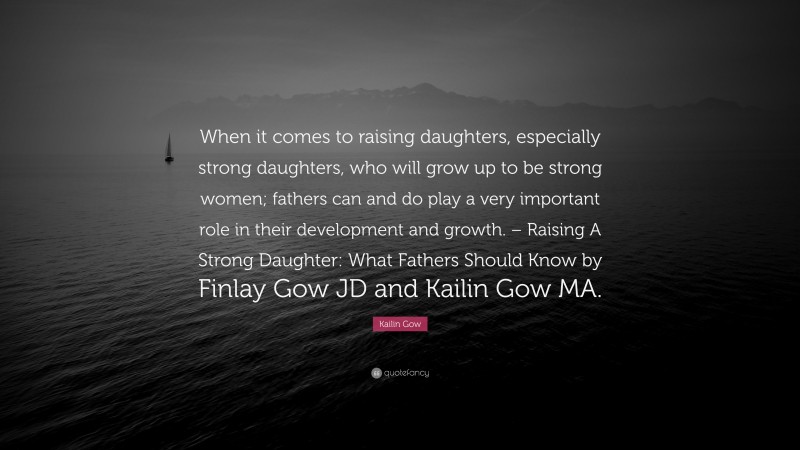 Kailin Gow Quote: “When it comes to raising daughters, especially strong daughters, who will grow up to be strong women; fathers can and do play a very important role in their development and growth. – Raising A Strong Daughter: What Fathers Should Know by Finlay Gow JD and Kailin Gow MA.”