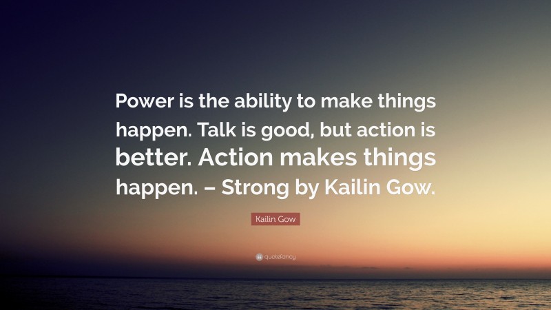 Kailin Gow Quote: “Power is the ability to make things happen. Talk is good, but action is better. Action makes things happen. – Strong by Kailin Gow.”