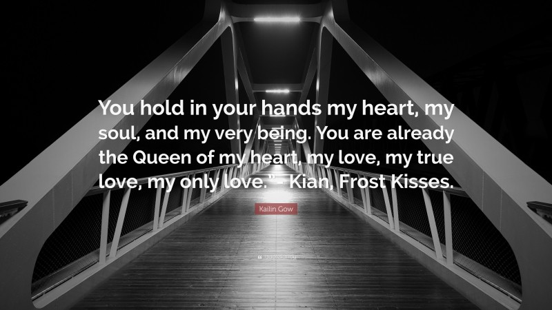 Kailin Gow Quote: “You hold in your hands my heart, my soul, and my very being. You are already the Queen of my heart, my love, my true love, my only love.”- Kian, Frost Kisses.”