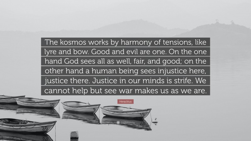 Heraclitus Quote: “The kosmos works by harmony of tensions, like lyre and bow. Good and evil are one. On the one hand God sees all as well, fair, and good; on the other hand a human being sees injustice here, justice there. Justice in our minds is strife. We cannot help but see war makes us as we are.”