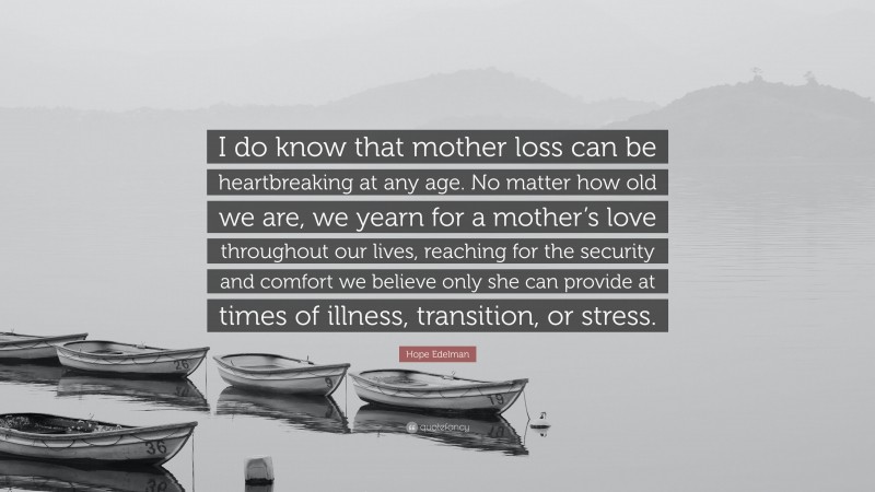 Hope Edelman Quote: “I do know that mother loss can be heartbreaking at any age. No matter how old we are, we yearn for a mother’s love throughout our lives, reaching for the security and comfort we believe only she can provide at times of illness, transition, or stress.”