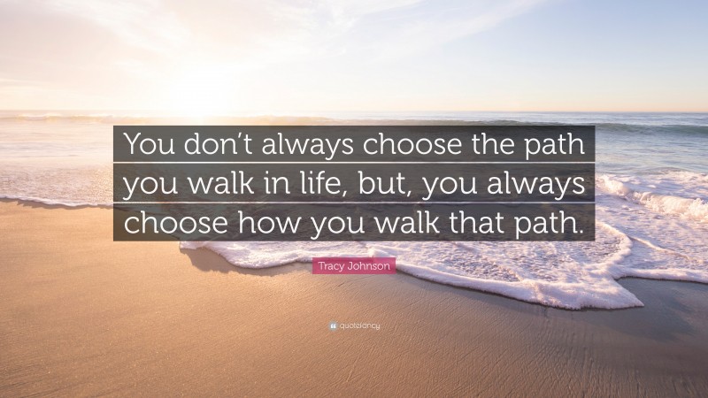 Tracy Johnson Quote: “You don’t always choose the path you walk in life, but, you always choose how you walk that path.”